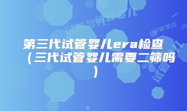 第三代试管婴儿era检查（三代试管婴儿需要二筛吗）