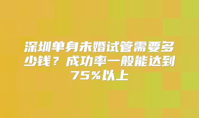 深圳单身未婚试管需要多少钱？成功率一般能达到75%以上