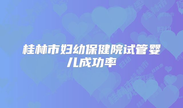 桂林市妇幼保健院试管婴儿成功率