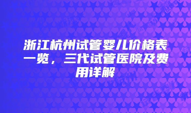 浙江杭州试管婴儿价格表一览，三代试管医院及费用详解