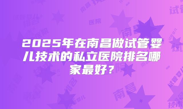 2025年在南昌做试管婴儿技术的私立医院排名哪家最好？