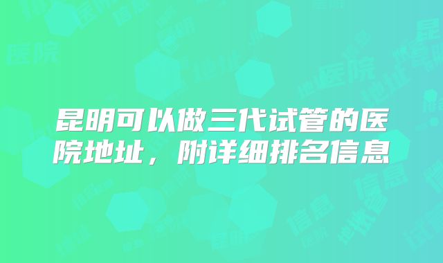 昆明可以做三代试管的医院地址,附详细排名信息