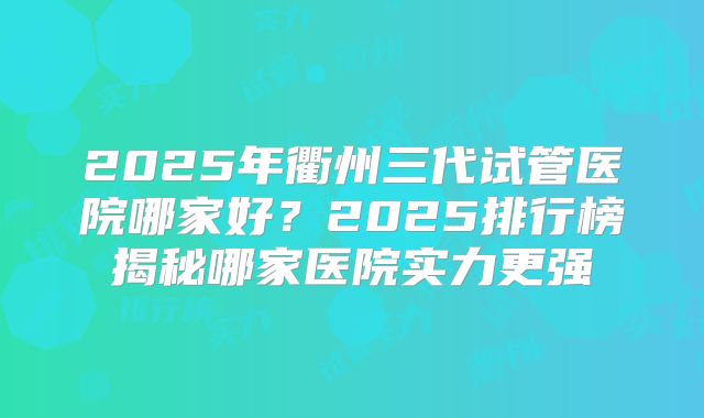 2025年衢州三代试管医院哪家好？2025排行榜揭秘哪家医院实力更强