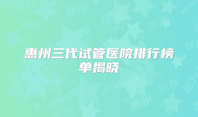 惠州三代试管医院排行榜单揭晓