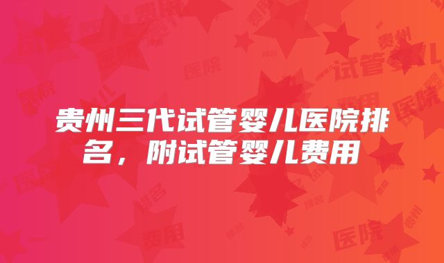 贵州三代试管婴儿医院排名，附试管婴儿费用
