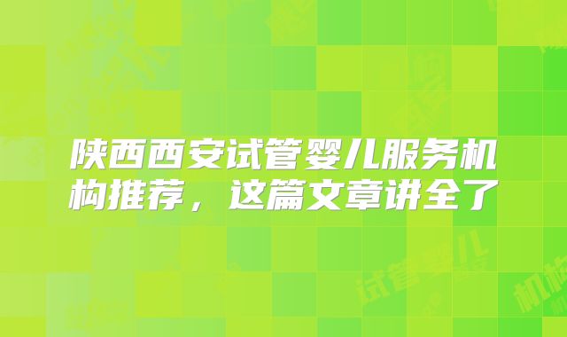 陕西西安试管婴儿服务机构推荐，这篇文章讲全了