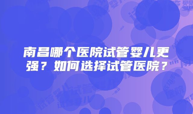 南昌哪个医院试管婴儿更强？如何选择试管医院？