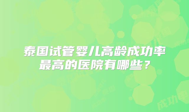 泰国试管婴儿高龄成功率最高的医院有哪些?