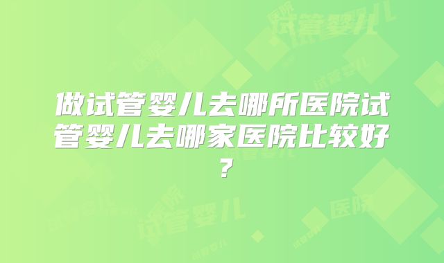 做试管婴儿去哪所医院试管婴儿去哪家医院比较好?