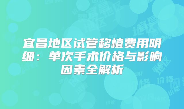 宜昌地区试管移植费用明细：单次手术价格与影响因素全解析