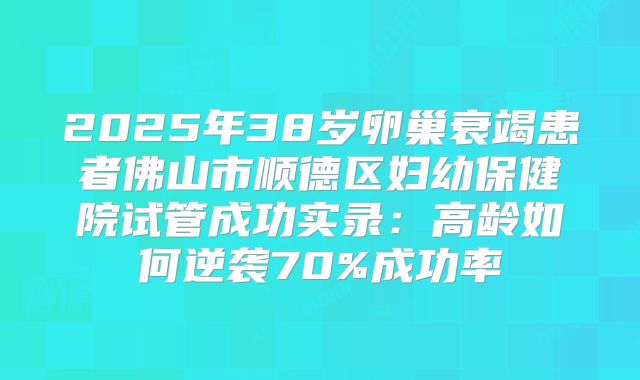 2025年38岁卵巢衰竭患者佛山市顺德区妇幼保健院试管成功实录：高龄如何逆袭70%成功率