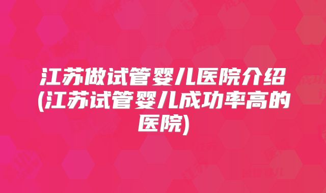 江苏做试管婴儿医院介绍(江苏试管婴儿成功率高的医院)