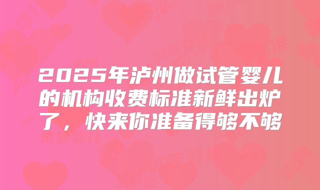 2025年泸州做试管婴儿的机构收费标准新鲜出炉了，快来你准备得够不够