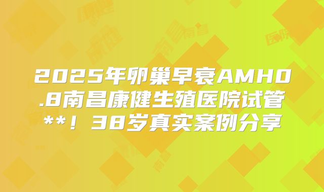 2025年卵巢早衰AMH0.8南昌康健生殖医院试管**！38岁真实案例分享