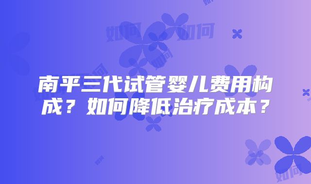 南平三代试管婴儿费用构成？如何降低治疗成本？