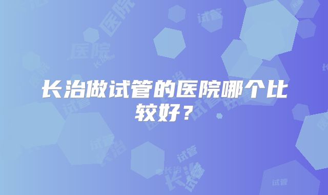 长治做试管的医院哪个比较好？