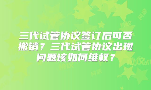 三代试管协议签订后可否撤销？三代试管协议出现问题该如何维权？