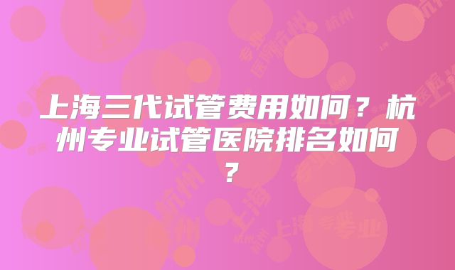 上海三代试管费用如何？杭州专业试管医院排名如何？