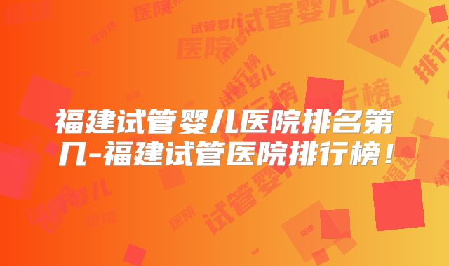 福建试管婴儿医院排名第几-福建试管医院排行榜！