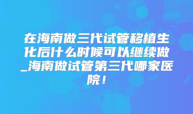 在海南做三代试管移植生化后什么时候可以继续做_海南做试管第三代哪家医院！