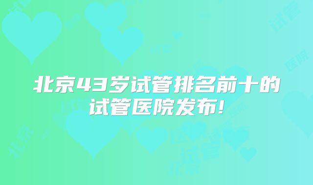 北京43岁试管排名前十的试管医院发布!