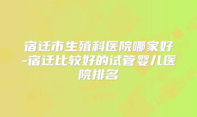 宿迁市生殖科医院哪家好-宿迁比较好的试管婴儿医院排名