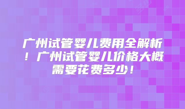 广州试管婴儿费用全解析！广州试管婴儿价格大概需要花费多少！