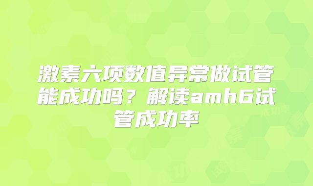 激素六项数值异常做试管能成功吗？解读amh6试管成功率