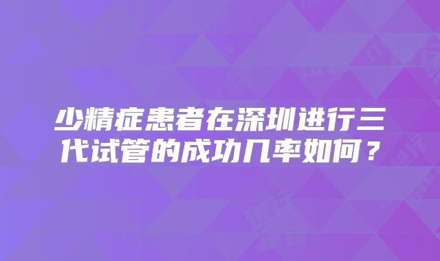 少精症患者在深圳进行三代试管的成功几率如何？