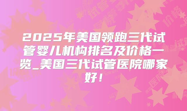 2025年美国领跑三代试管婴儿机构排名及价格一览_美国三代试管医院哪家好！