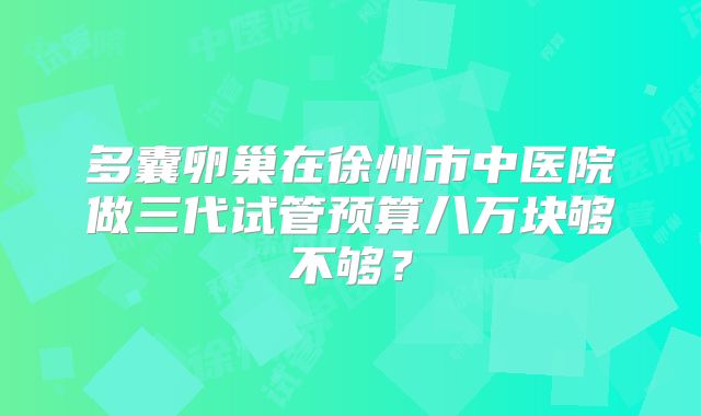 多囊卵巢在徐州市中医院做三代试管预算八万块够不够?