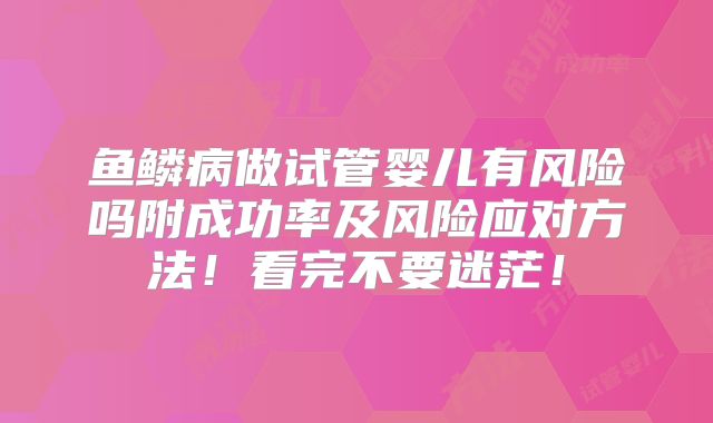 鱼鳞病做试管婴儿有风险吗附成功率及风险应对方法！看完不要迷茫！