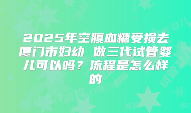 2025年空腹血糖受损去厦门市妇幼 做三代试管婴儿可以吗?流程是怎么样的