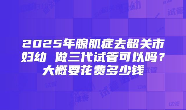 2025年腺肌症去韶关市妇幼 做三代试管可以吗?大概要花费多少钱