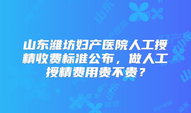 山东潍坊妇产医院人工授精收费标准公布，做人工授精费用贵不贵？