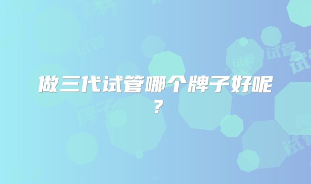 做三代试管哪个牌子好呢？