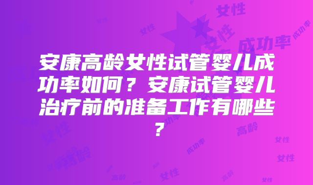 安康高龄女性试管婴儿成功率如何？安康试管婴儿治疗前的准备工作有哪些？