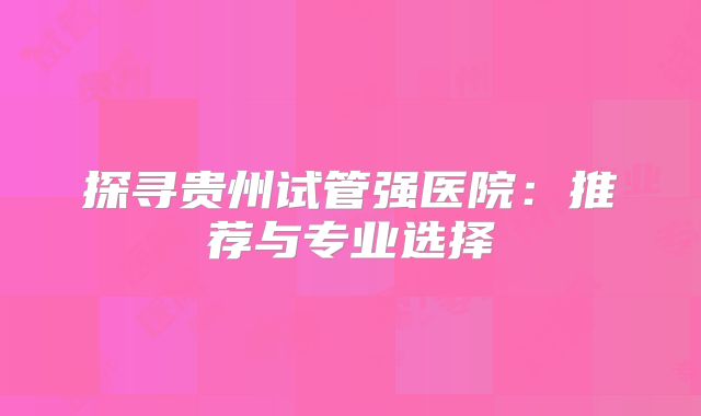 探寻贵州试管强医院:推荐与专业选择