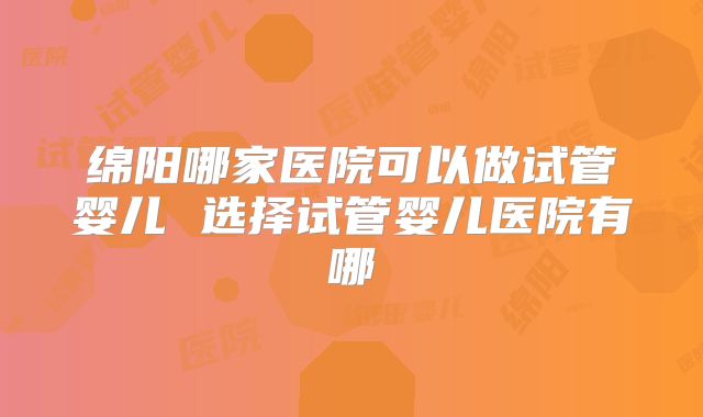绵阳哪家医院可以做试管婴儿 选择试管婴儿医院有哪