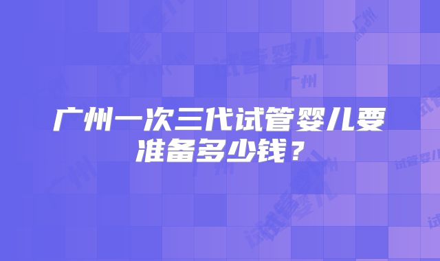 广州一次三代试管婴儿要准备多少钱？