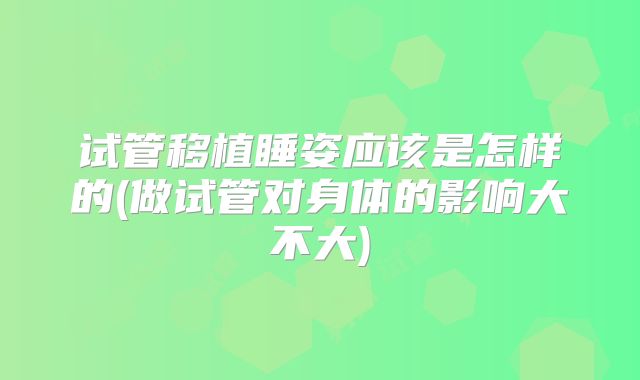 试管移植睡姿应该是怎样的(做试管对身体的影响大不大)