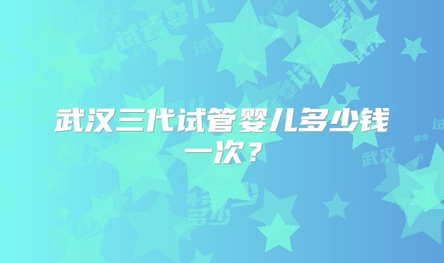 武汉三代试管婴儿多少钱一次？