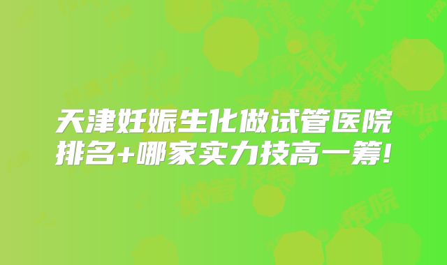 天津妊娠生化做试管医院排名+哪家实力技高一筹!