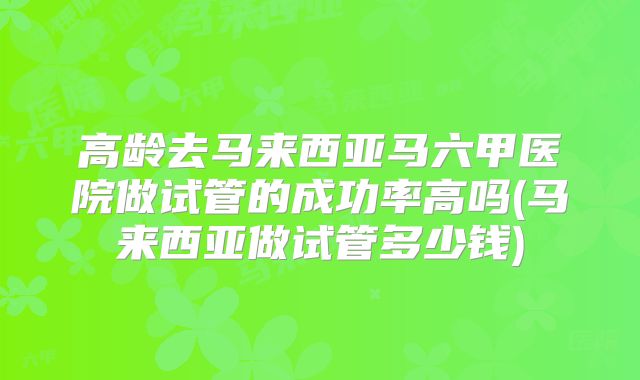 高龄去马来西亚马六甲医院做试管的成功率高吗(马来西亚做试管多少钱)