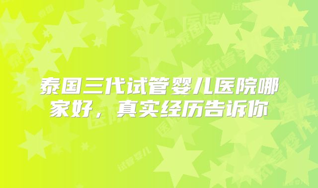 泰国三代试管婴儿医院哪家好，真实经历告诉你