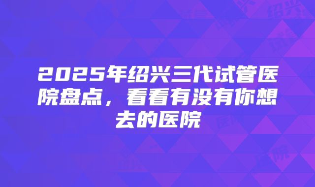 2025年绍兴三代试管医院盘点，看看有没有你想去的医院