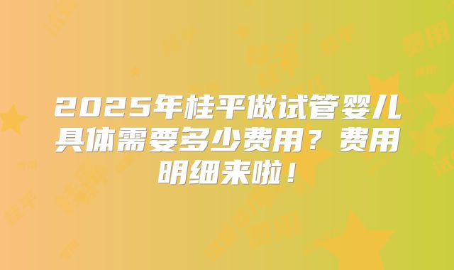 2025年桂平做试管婴儿具体需要多少费用？费用明细来啦！