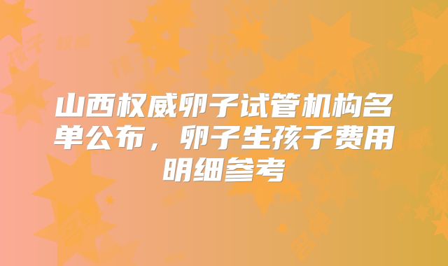 山西权威卵子试管机构名单公布，卵子生孩子费用明细参考