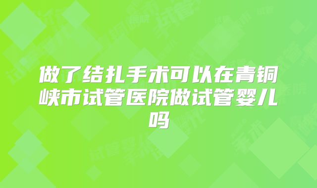 做了结扎手术可以在青铜峡市试管医院做试管婴儿吗
