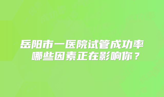岳阳市一医院试管成功率 哪些因素正在影响你？
